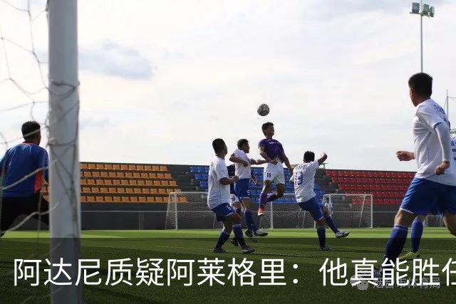 阿达尼质疑阿莱格里：他真能胜任那不勒斯的教练职务吗？